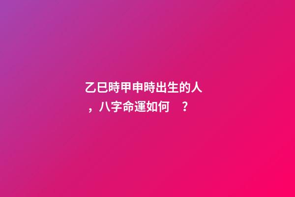 乙巳時甲申時出生的人，八字命運如何？